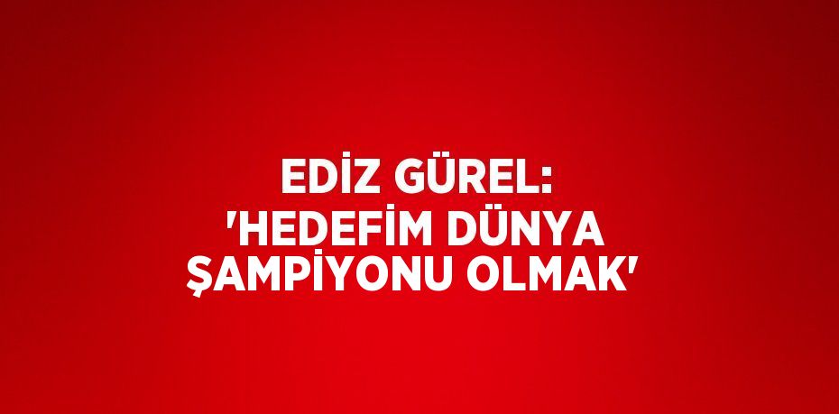 EDİZ GÜREL: 'HEDEFİM DÜNYA ŞAMPİYONU OLMAK'