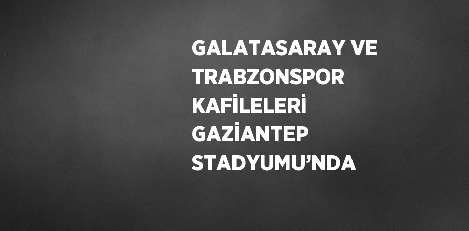 GALATASARAY VE TRABZONSPOR KAFİLELERİ GAZİANTEP STADYUMU’NDA