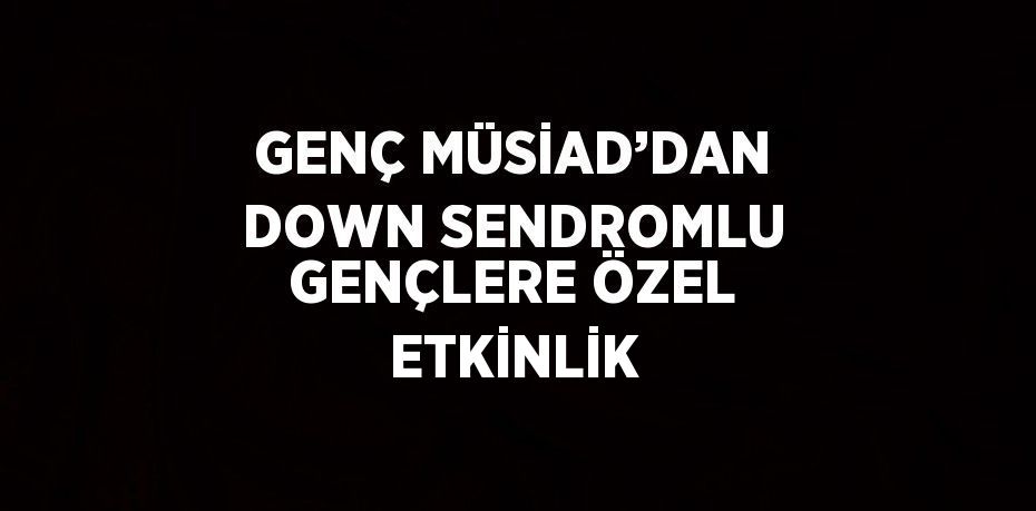 GENÇ MÜSİAD’DAN DOWN SENDROMLU GENÇLERE ÖZEL ETKİNLİK