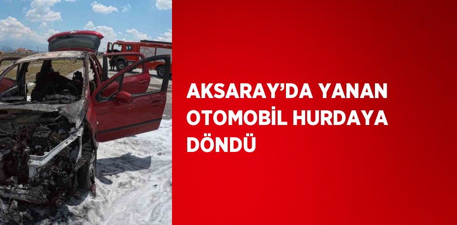 AKSARAY’DA YANAN OTOMOBİL HURDAYA DÖNDÜ