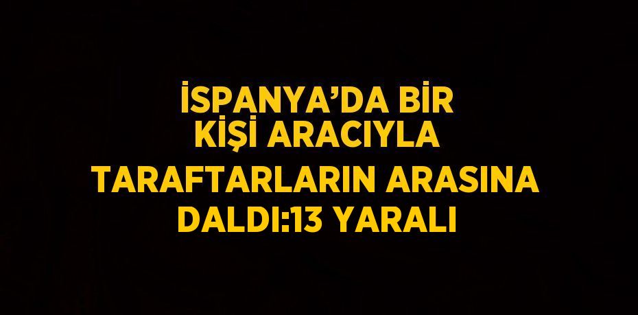İSPANYA’DA BİR KİŞİ ARACIYLA TARAFTARLARIN ARASINA DALDI:13 YARALI