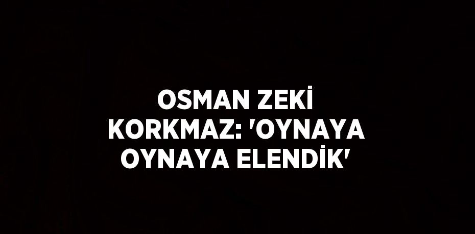 OSMAN ZEKİ KORKMAZ: 'OYNAYA OYNAYA ELENDİK'