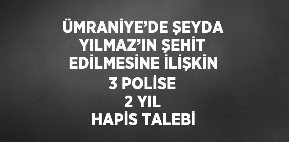 ÜMRANİYE’DE ŞEYDA YILMAZ’IN ŞEHİT EDİLMESİNE İLİŞKİN 3 POLİSE 2 YIL HAPİS TALEBİ