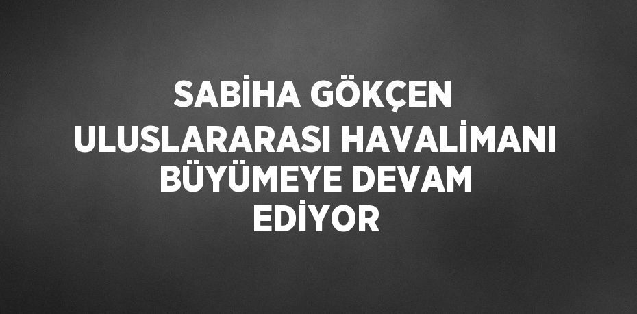 SABİHA GÖKÇEN ULUSLARARASI HAVALİMANI BÜYÜMEYE DEVAM EDİYOR
