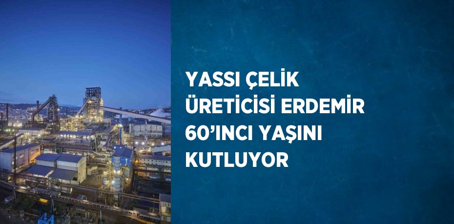 YASSI ÇELİK ÜRETİCİSİ ERDEMİR 60’INCI YAŞINI KUTLUYOR