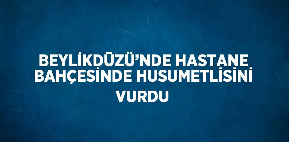 BEYLİKDÜZÜ’NDE HASTANE BAHÇESİNDE HUSUMETLİSİNİ VURDU