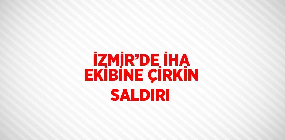 İZMİR’DE İHA EKİBİNE ÇİRKİN SALDIRI