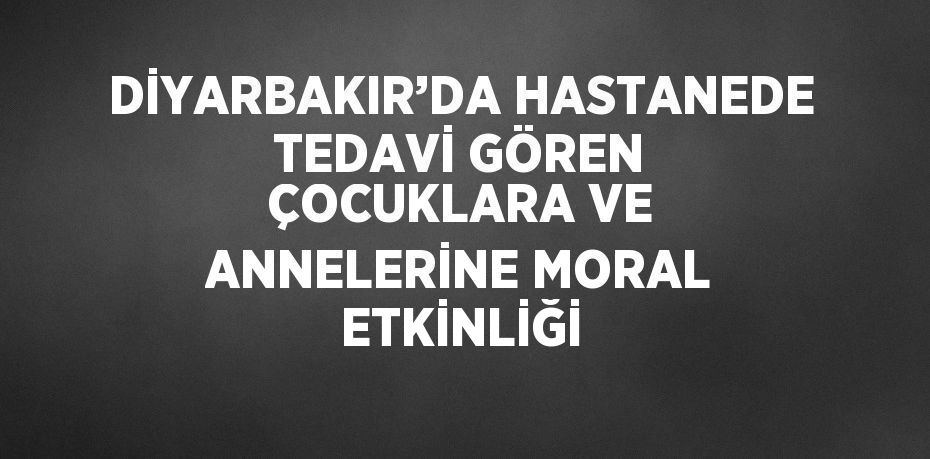DİYARBAKIR’DA HASTANEDE TEDAVİ GÖREN ÇOCUKLARA VE ANNELERİNE MORAL ETKİNLİĞİ