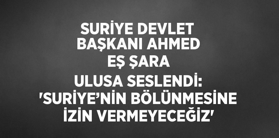 SURİYE DEVLET BAŞKANI AHMED EŞ ŞARA ULUSA SESLENDİ: 'SURİYE’NİN BÖLÜNMESİNE İZİN VERMEYECEĞİZ'