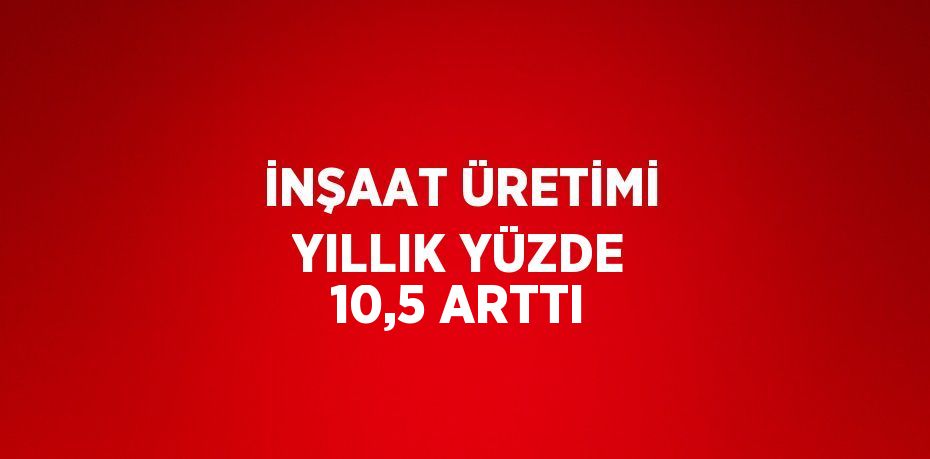 İNŞAAT ÜRETİMİ YILLIK YÜZDE 10,5 ARTTI