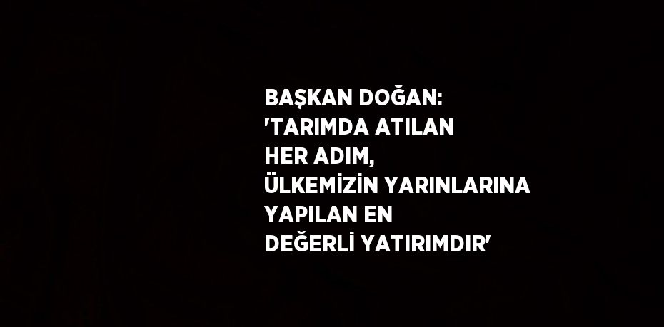 BAŞKAN DOĞAN: 'TARIMDA ATILAN HER ADIM, ÜLKEMİZİN YARINLARINA YAPILAN EN DEĞERLİ YATIRIMDIR'