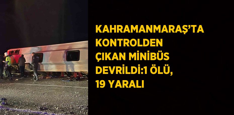 KAHRAMANMARAŞ’TA KONTROLDEN ÇIKAN MİNİBÜS DEVRİLDİ:1 ÖLÜ, 19 YARALI