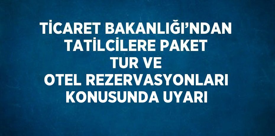 TİCARET BAKANLIĞI’NDAN TATİLCİLERE PAKET TUR VE OTEL REZERVASYONLARI KONUSUNDA UYARI