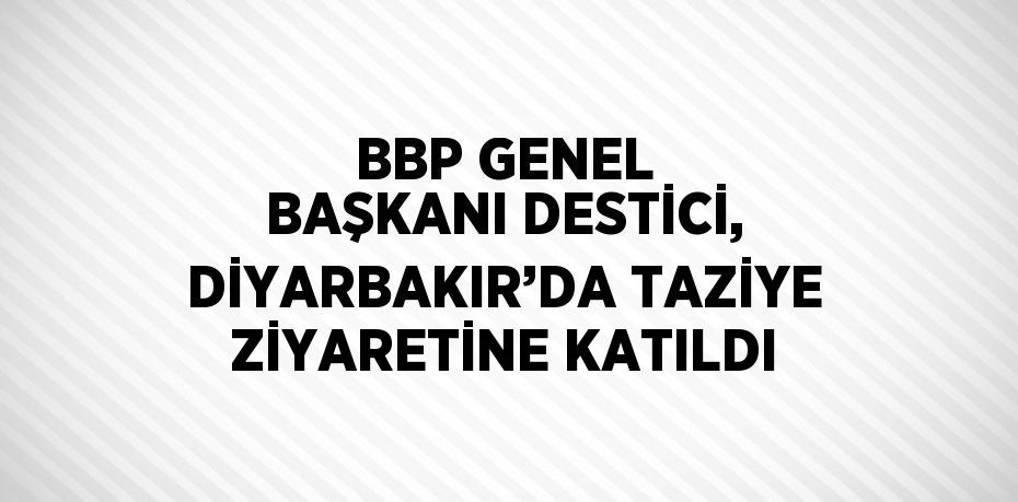 BBP GENEL BAŞKANI DESTİCİ, DİYARBAKIR’DA TAZİYE ZİYARETİNE KATILDI