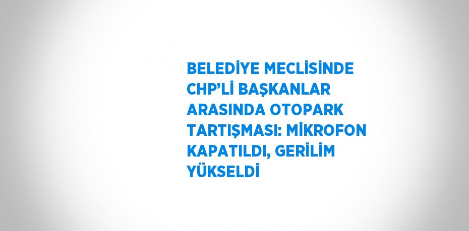 BELEDİYE MECLİSİNDE CHP’Lİ BAŞKANLAR ARASINDA OTOPARK TARTIŞMASI: MİKROFON KAPATILDI, GERİLİM YÜKSELDİ