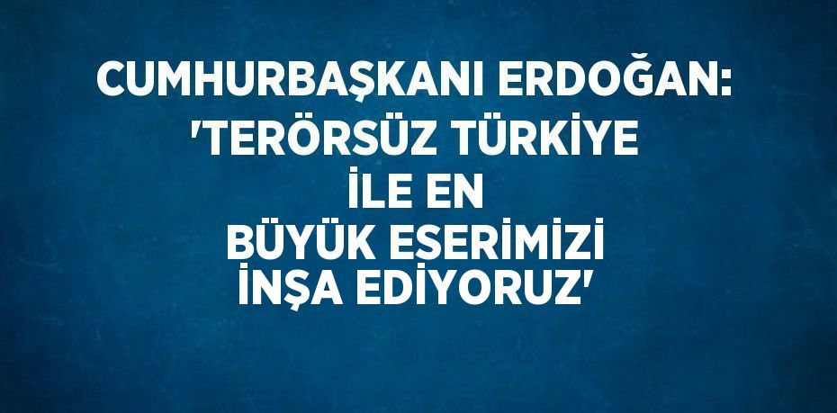 CUMHURBAŞKANI ERDOĞAN: 'TERÖRSÜZ TÜRKİYE İLE EN BÜYÜK ESERİMİZİ İNŞA EDİYORUZ'