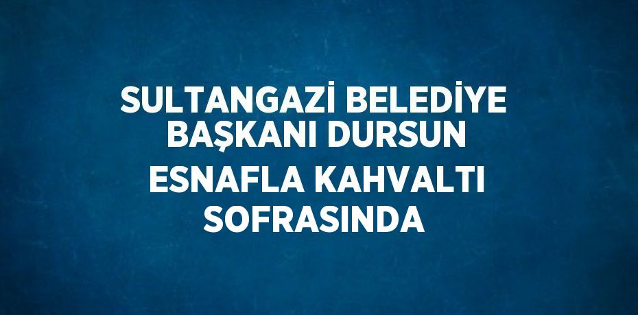 SULTANGAZİ BELEDİYE BAŞKANI DURSUN ESNAFLA KAHVALTI SOFRASINDA