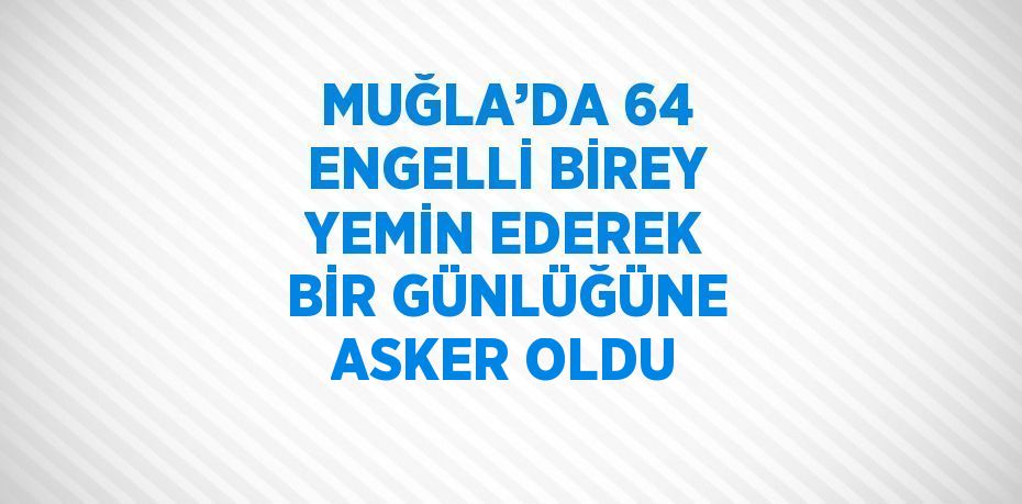 MUĞLA’DA 64 ENGELLİ BİREY YEMİN EDEREK BİR GÜNLÜĞÜNE ASKER OLDU