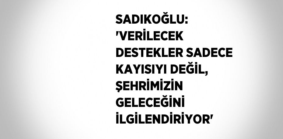 SADIKOĞLU: 'VERİLECEK DESTEKLER SADECE KAYISIYI DEĞİL, ŞEHRİMİZİN GELECEĞİNİ İLGİLENDİRİYOR'