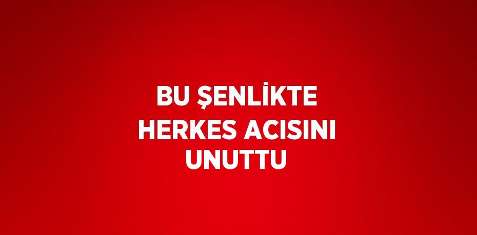 BU ŞENLİKTE HERKES ACISINI UNUTTU