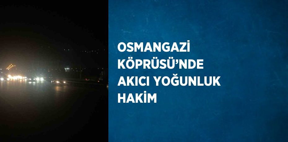 OSMANGAZİ KÖPRÜSÜ’NDE AKICI YOĞUNLUK HAKİM