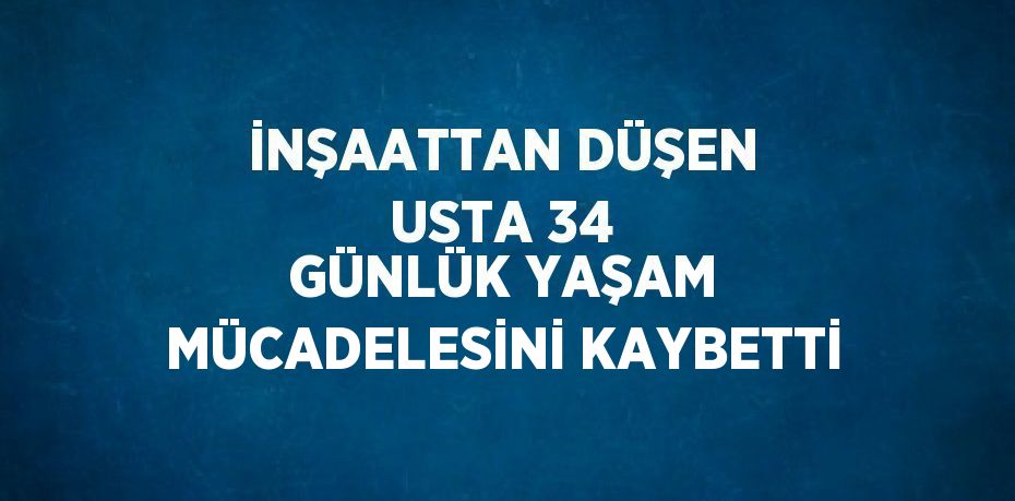 İNŞAATTAN DÜŞEN USTA 34 GÜNLÜK YAŞAM MÜCADELESİNİ KAYBETTİ