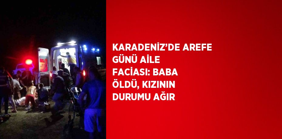 KARADENİZ’DE AREFE GÜNÜ AİLE FACİASI: BABA ÖLDÜ, KIZININ DURUMU AĞIR