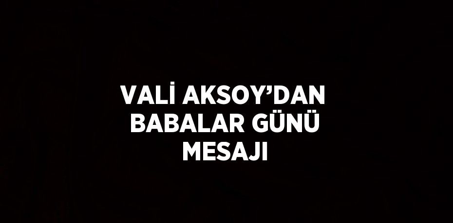 VALİ AKSOY’DAN BABALAR GÜNÜ MESAJI