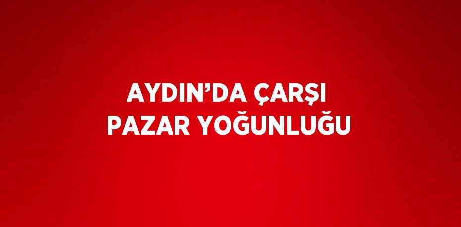 AYDIN’DA ÇARŞI PAZAR YOĞUNLUĞU