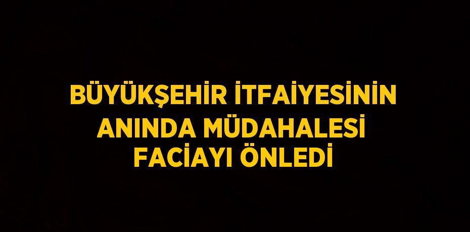 BÜYÜKŞEHİR İTFAİYESİNİN ANINDA MÜDAHALESİ FACİAYI ÖNLEDİ