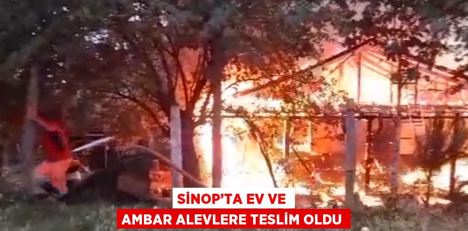 SİNOP’TA EV VE AMBAR ALEVLERE TESLİM OLDU