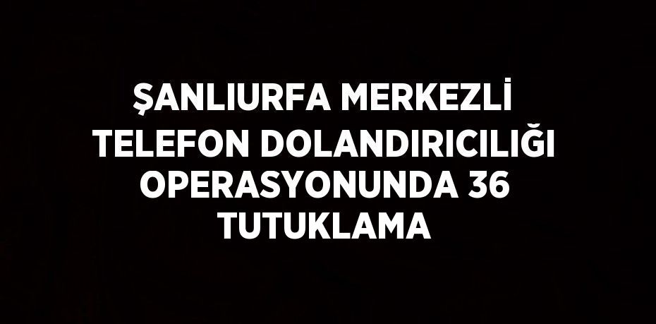 ŞANLIURFA MERKEZLİ TELEFON DOLANDIRICILIĞI OPERASYONUNDA 36 TUTUKLAMA