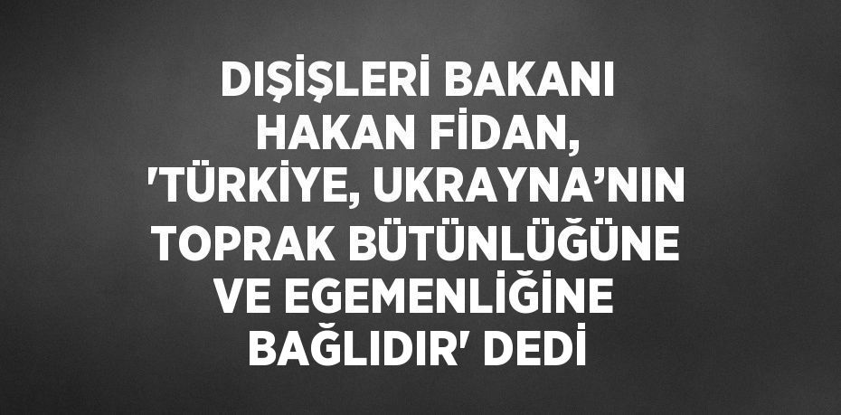 DIŞİŞLERİ BAKANI HAKAN FİDAN, 'TÜRKİYE, UKRAYNA’NIN TOPRAK BÜTÜNLÜĞÜNE VE EGEMENLİĞİNE BAĞLIDIR' DEDİ