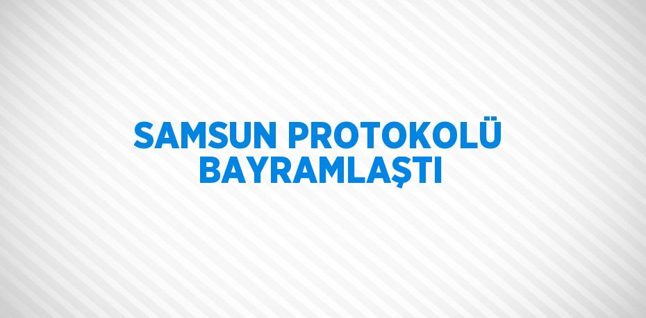 SAMSUN PROTOKOLÜ BAYRAMLAŞTI