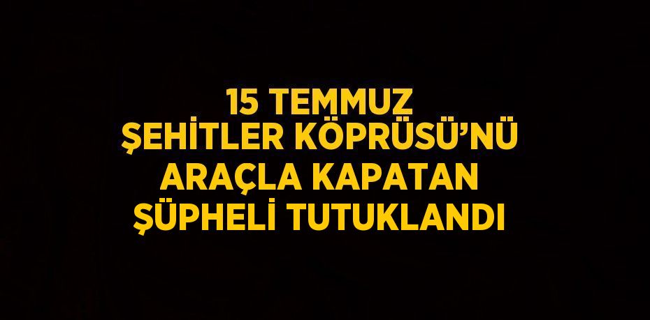 15 TEMMUZ ŞEHİTLER KÖPRÜSÜ’NÜ ARAÇLA KAPATAN ŞÜPHELİ TUTUKLANDI