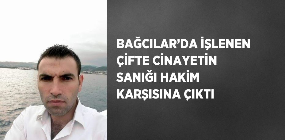 BAĞCILAR’DA İŞLENEN ÇİFTE CİNAYETİN SANIĞI HAKİM KARŞISINA ÇIKTI