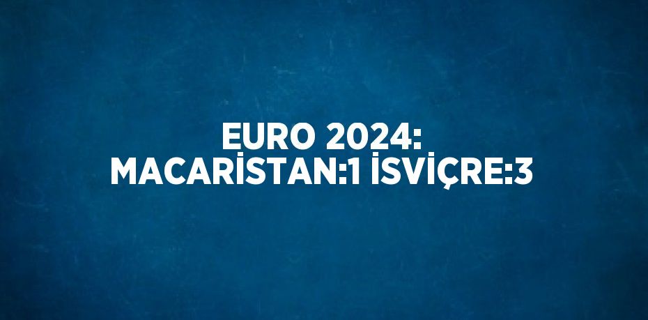 EURO 2024: MACARİSTAN:1 İSVİÇRE:3