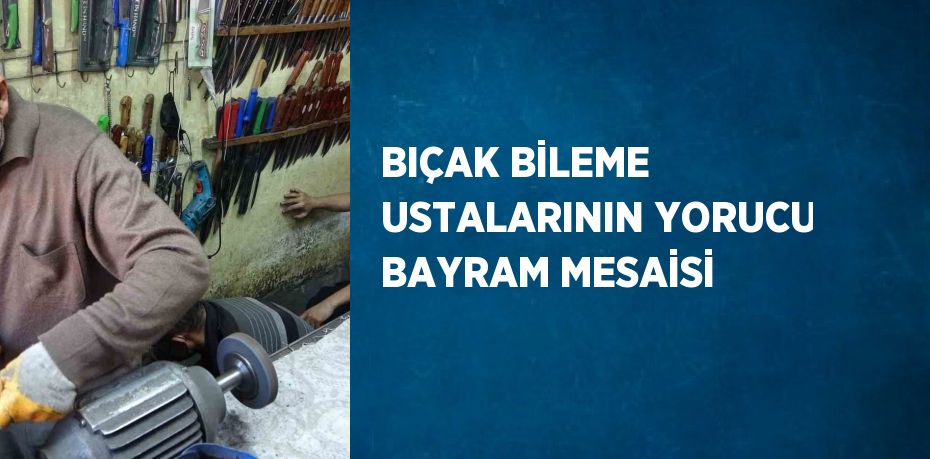 BIÇAK BİLEME USTALARININ YORUCU BAYRAM MESAİSİ