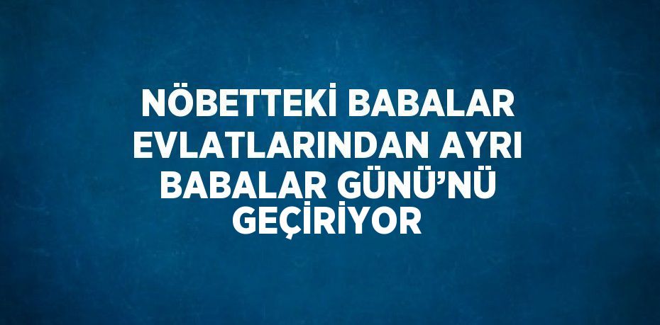 NÖBETTEKİ BABALAR EVLATLARINDAN AYRI BABALAR GÜNÜ’NÜ GEÇİRİYOR