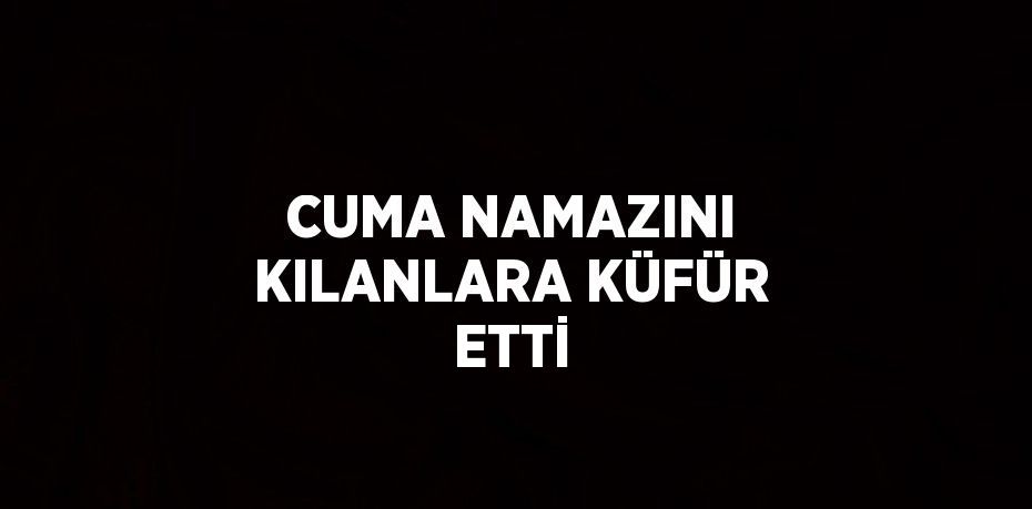 CUMA NAMAZINI KILANLARA KÜFÜR ETTİ