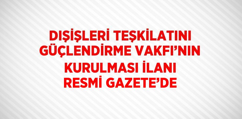 DIŞİŞLERİ TEŞKİLATINI GÜÇLENDİRME VAKFI’NIN KURULMASI İLANI RESMİ GAZETE’DE