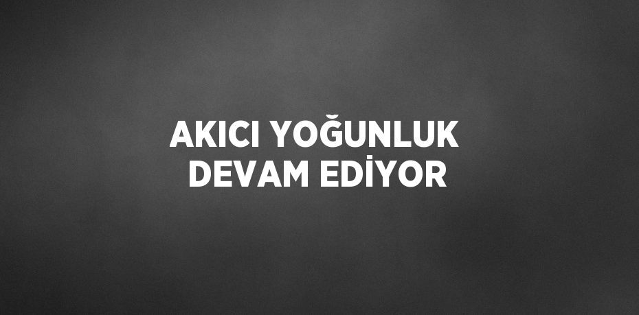 AKICI YOĞUNLUK DEVAM EDİYOR