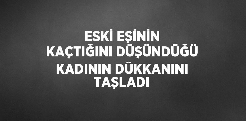 ESKİ EŞİNİN KAÇTIĞINI DÜŞÜNDÜĞÜ KADININ DÜKKANINI TAŞLADI