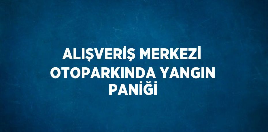 ALIŞVERİŞ MERKEZİ OTOPARKINDA YANGIN PANİĞİ