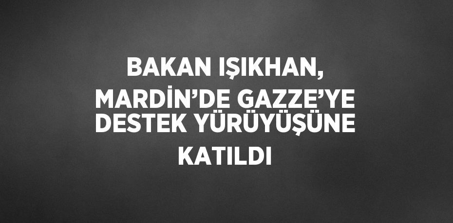 BAKAN IŞIKHAN, MARDİN’DE GAZZE’YE DESTEK YÜRÜYÜŞÜNE KATILDI