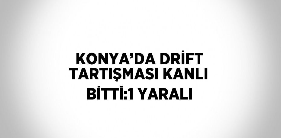 KONYA’DA DRİFT TARTIŞMASI KANLI BİTTİ:1 YARALI