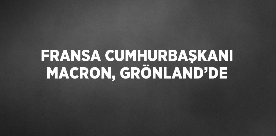 FRANSA CUMHURBAŞKANI MACRON, GRÖNLAND’DE