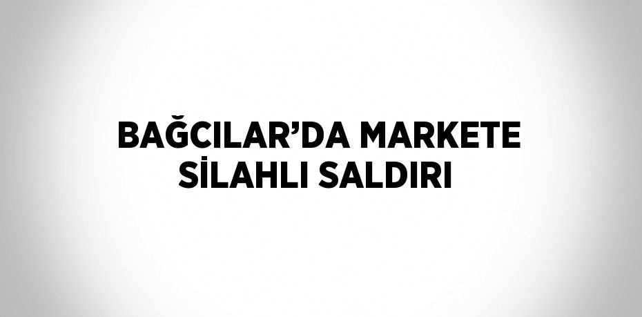BAĞCILAR’DA MARKETE SİLAHLI SALDIRI
