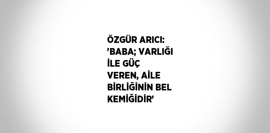 ÖZGÜR ARICI: 'BABA; VARLIĞI İLE GÜÇ VEREN, AİLE BİRLİĞİNİN BEL KEMİĞİDİR'