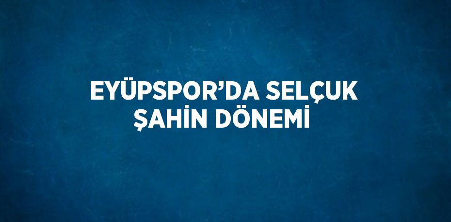 EYÜPSPOR’DA SELÇUK ŞAHİN DÖNEMİ